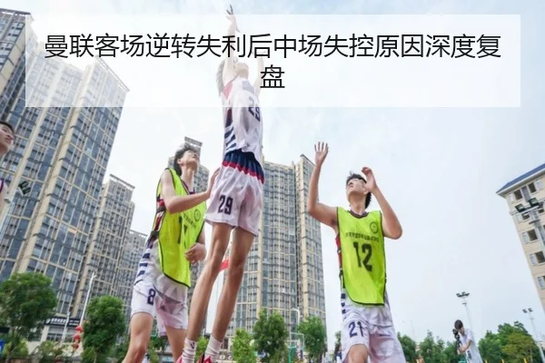 曼联客场逆转失利后中场失控原因深度复盘