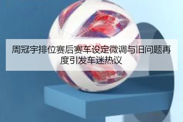 周冠宇排位赛后赛车设定微调与旧问题再度引发车迷热议